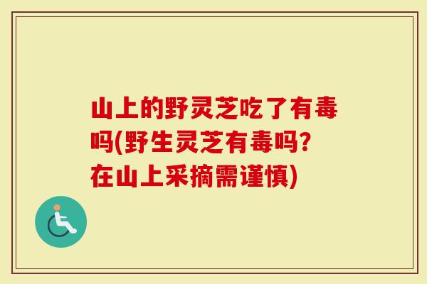 山上的野灵芝吃了有毒吗(野生灵芝有毒吗？在山上采摘需谨慎)