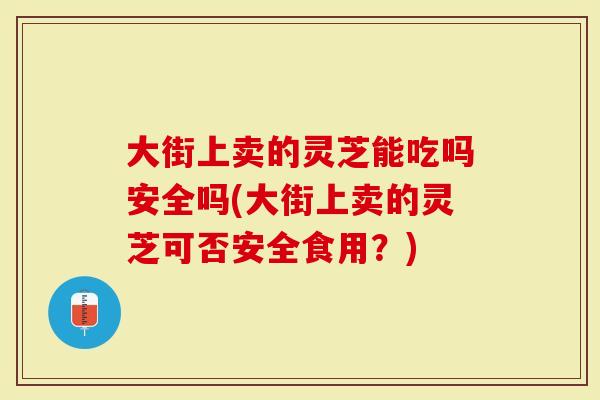 大街上卖的灵芝能吃吗安全吗(大街上卖的灵芝可否安全食用？)