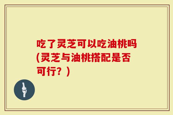 吃了灵芝可以吃油桃吗(灵芝与油桃搭配是否可行？)