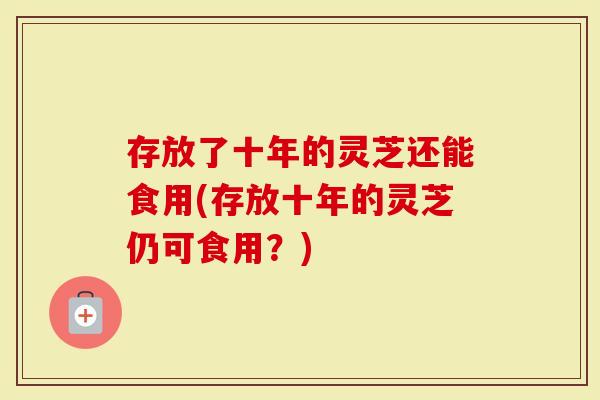 存放了十年的灵芝还能食用(存放十年的灵芝仍可食用？)