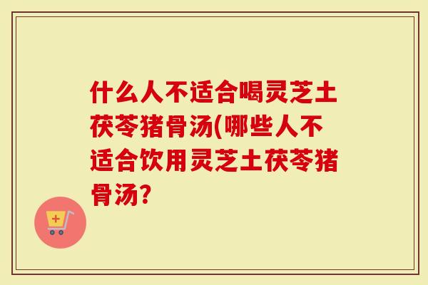 什么人不适合喝灵芝土茯苓猪骨汤(哪些人不适合饮用灵芝土茯苓猪骨汤？