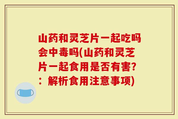 山药和灵芝片一起吃吗会中毒吗(山药和灵芝片一起食用是否有害？：解析食用注意事项)