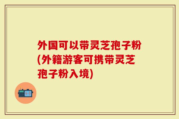 外国可以带灵芝孢子粉(外籍游客可携带灵芝孢子粉入境)