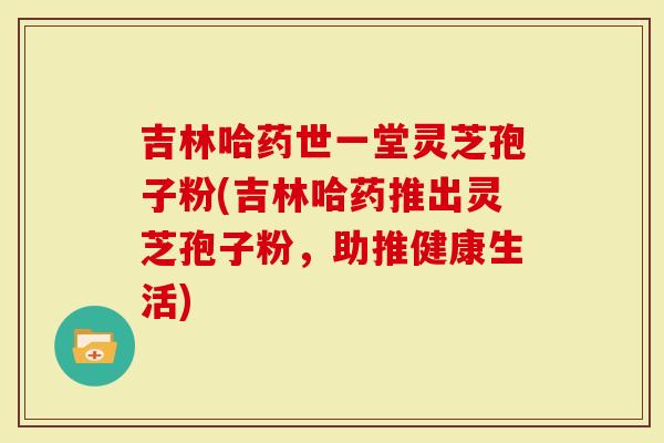 吉林哈药世一堂灵芝孢子粉(吉林哈药推出灵芝孢子粉，助推健康生活)