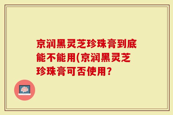 京润黑灵芝珍珠膏到底能不能用(京润黑灵芝珍珠膏可否使用？