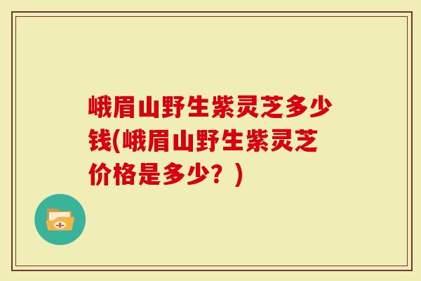 峨眉山野生紫灵芝多少钱(峨眉山野生紫灵芝价格是多少？)