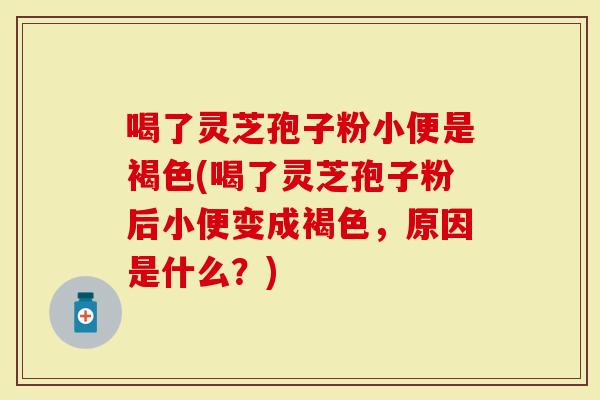 喝了灵芝孢子粉小便是褐色(喝了灵芝孢子粉后小便变成褐色，原因是什么？)