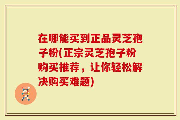 在哪能买到正品灵芝孢子粉(正宗灵芝孢子粉购买推荐，让你轻松解决购买难题)