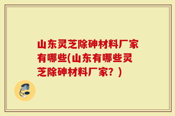 山东灵芝除砷材料厂家有哪些(山东有哪些灵芝除砷材料厂家？)