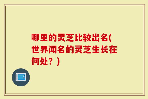 哪里的灵芝比较出名(世界闻名的灵芝生长在何处？)