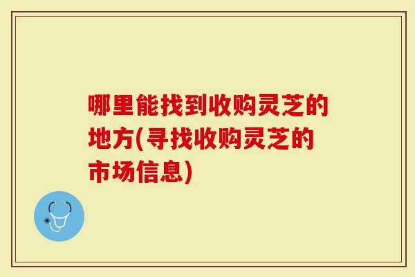 哪里能找到收购灵芝的地方(寻找收购灵芝的市场信息)