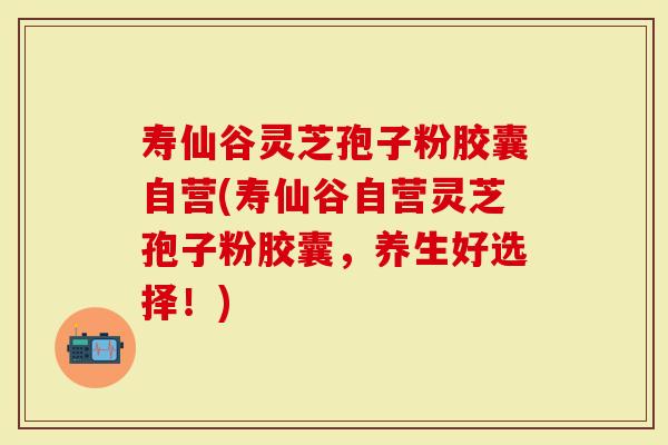 寿仙谷灵芝孢子粉胶囊自营(寿仙谷自营灵芝孢子粉胶囊，养生好选择！)