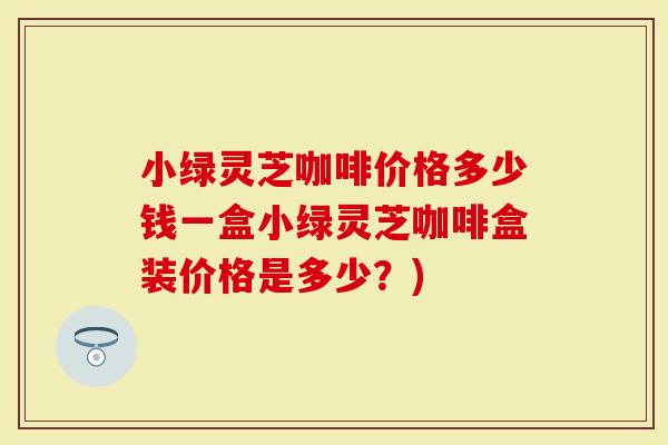 小绿灵芝咖啡价格多少钱一盒小绿灵芝咖啡盒装价格是多少？)