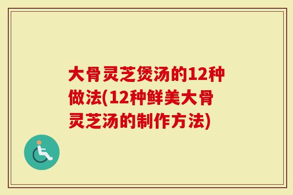 大骨灵芝煲汤的12种做法(12种鲜美大骨灵芝汤的制作方法)