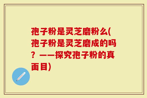 孢子粉是灵芝磨粉么(孢子粉是灵芝磨成的吗？——探究孢子粉的真面目)