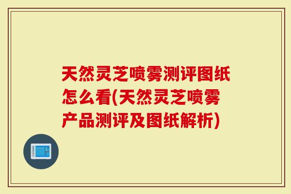 天然灵芝喷雾测评图纸怎么看(天然灵芝喷雾产品测评及图纸解析)