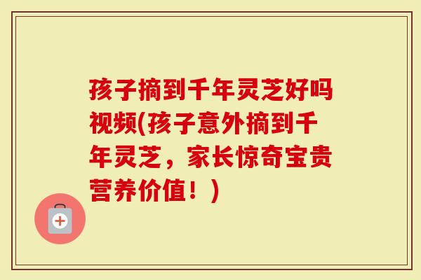 孩子摘到千年灵芝好吗视频(孩子意外摘到千年灵芝，家长惊奇宝贵营养价值！)