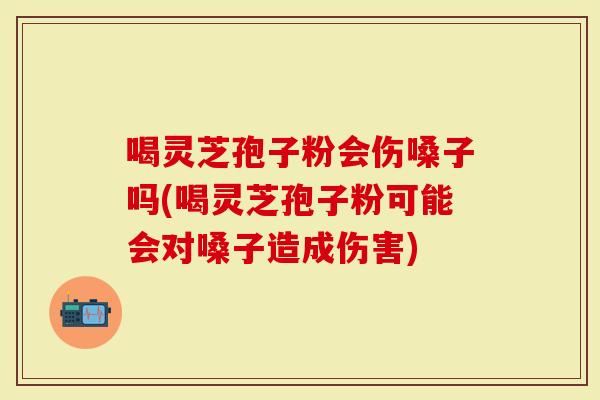 喝灵芝孢子粉会伤嗓子吗(喝灵芝孢子粉可能会对嗓子造成伤害)