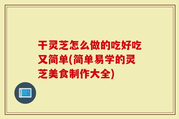 干灵芝怎么做的吃好吃又简单(简单易学的灵芝美食制作大全)