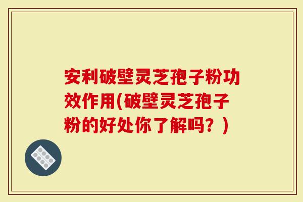 安利破壁灵芝孢子粉功效作用(破壁灵芝孢子粉的好处你了解吗？)