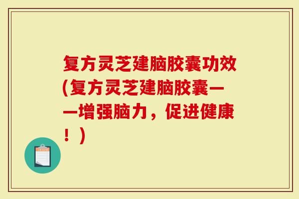 复方灵芝建脑胶囊功效(复方灵芝建脑胶囊——增强脑力，促进健康！)