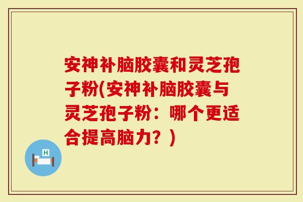 安神补脑胶囊和灵芝孢子粉(安神补脑胶囊与灵芝孢子粉：哪个更适合提高脑力？)