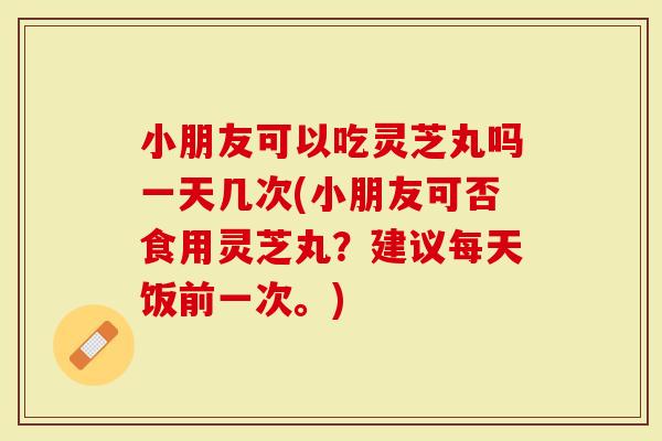 小朋友可以吃灵芝丸吗一天几次(小朋友可否食用灵芝丸？建议每天饭前一次。)