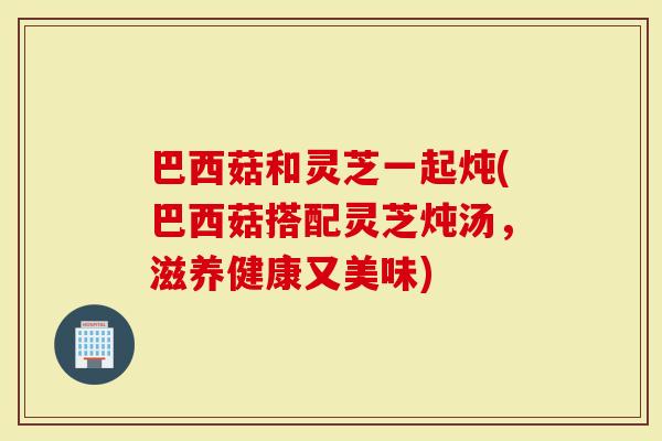 巴西菇和灵芝一起炖(巴西菇搭配灵芝炖汤，滋养健康又美味)