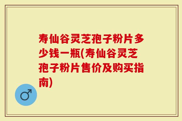 寿仙谷灵芝孢子粉片多少钱一瓶(寿仙谷灵芝孢子粉片售价及购买指南)