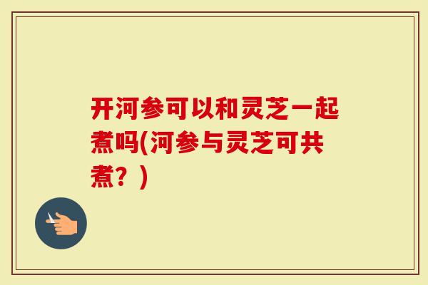 开河参可以和灵芝一起煮吗(河参与灵芝可共煮？)