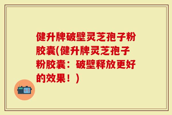 健升牌破壁灵芝孢子粉胶囊(健升牌灵芝孢子粉胶囊：破壁释放更好的效果！)