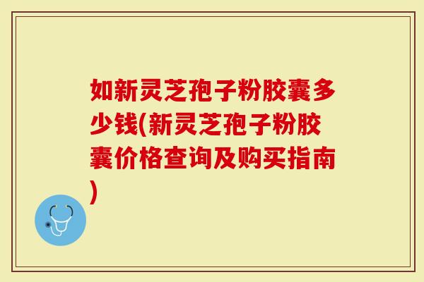 如新灵芝孢子粉胶囊多少钱(新灵芝孢子粉胶囊价格查询及购买指南)