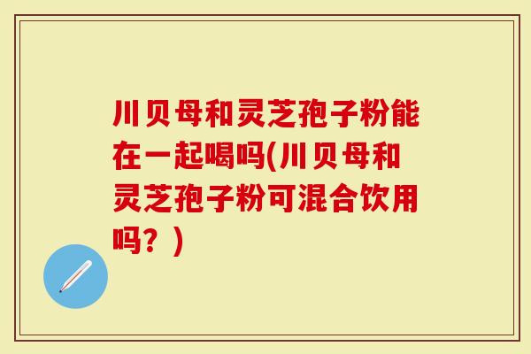 川贝母和灵芝孢子粉能在一起喝吗(川贝母和灵芝孢子粉可混合饮用吗？)