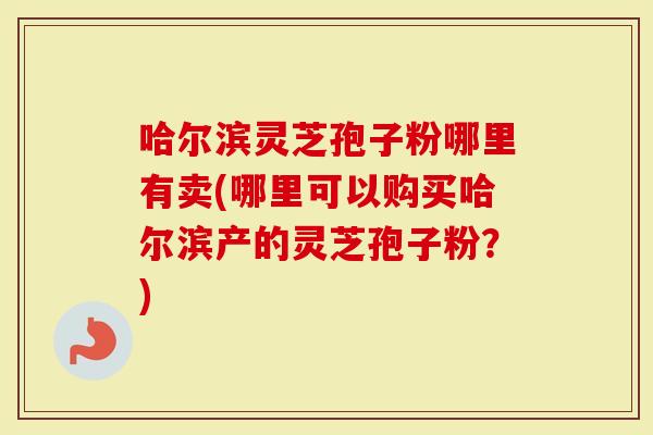 哈尔滨灵芝孢子粉哪里有卖(哪里可以购买哈尔滨产的灵芝孢子粉？)