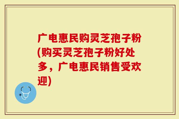 广电惠民购灵芝孢子粉(购买灵芝孢子粉好处多，广电惠民销售受欢迎)