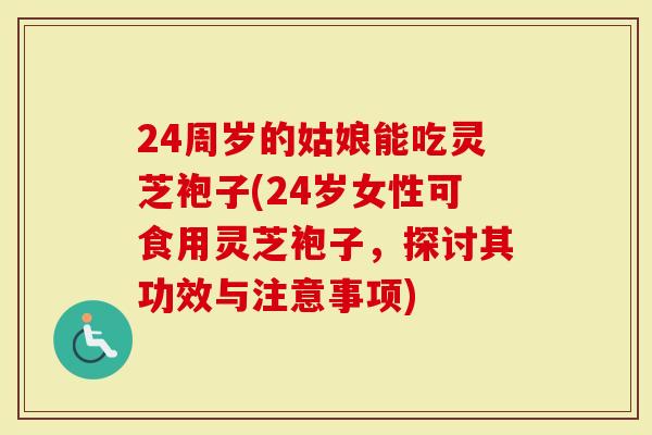 24周岁的姑娘能吃灵芝袍子(24岁女性可食用灵芝袍子，探讨其功效与注意事项)