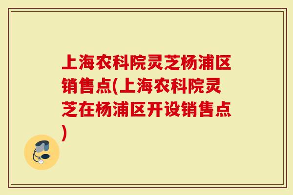 上海农科院灵芝杨浦区销售点(上海农科院灵芝在杨浦区开设销售点)