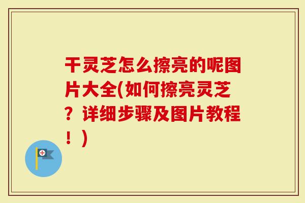 干灵芝怎么擦亮的呢图片大全(如何擦亮灵芝？详细步骤及图片教程！)