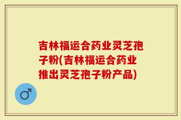 吉林福运合药业灵芝孢子粉(吉林福运合药业推出灵芝孢子粉产品)