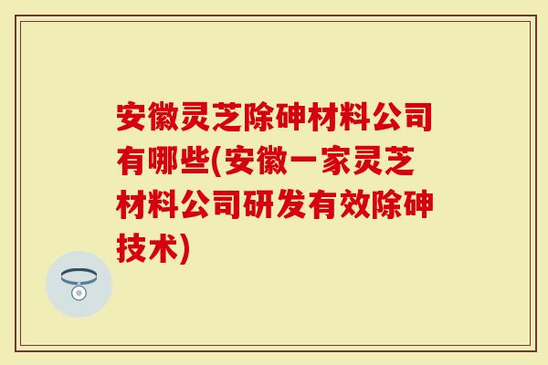 安徽灵芝除砷材料公司有哪些(安徽一家灵芝材料公司研发有效除砷技术)