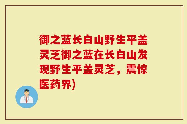 御之蓝长白山野生平盖灵芝御之蓝在长白山发现野生平盖灵芝，震惊医药界)