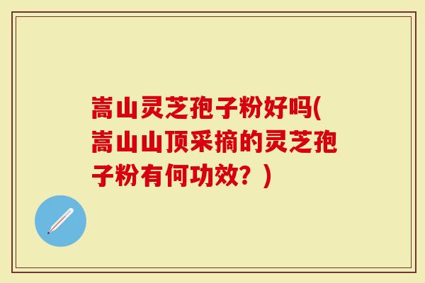 嵩山灵芝孢子粉好吗(嵩山山顶采摘的灵芝孢子粉有何功效？)