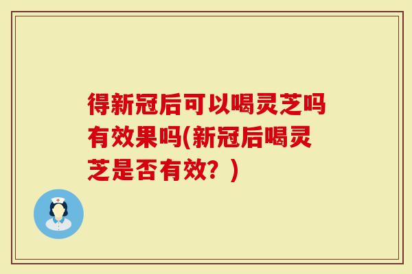 得新冠后可以喝灵芝吗有效果吗(新冠后喝灵芝是否有效？)