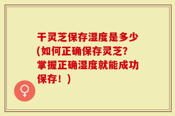 干灵芝保存湿度是多少(如何正确保存灵芝？掌握正确湿度就能成功保存！)