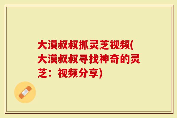 大漠叔叔抓灵芝视频(大漠叔叔寻找神奇的灵芝：视频分享)