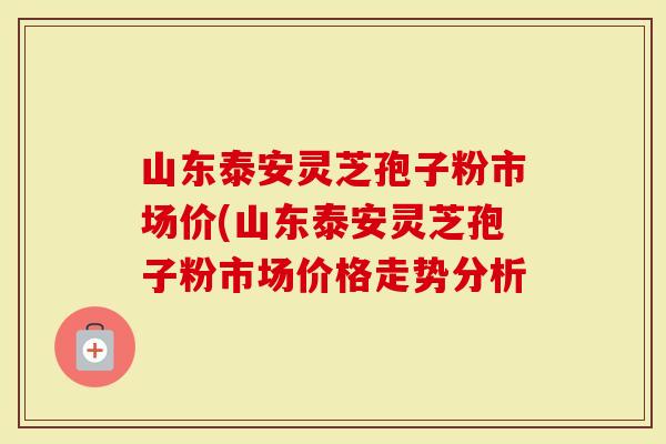 山东泰安灵芝孢子粉市场价(山东泰安灵芝孢子粉市场价格走势分析