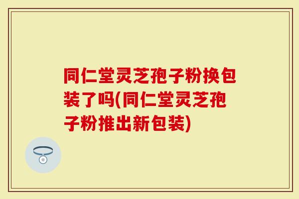 同仁堂灵芝孢子粉换包装了吗(同仁堂灵芝孢子粉推出新包装)