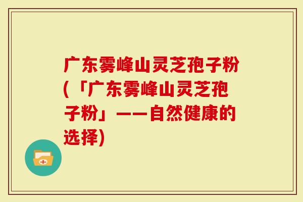 广东雾峰山灵芝孢子粉(「广东雾峰山灵芝孢子粉」——自然健康的选择)