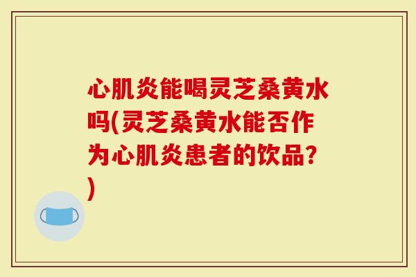 心肌炎能喝灵芝桑黄水吗(灵芝桑黄水能否作为心肌炎患者的饮品？)