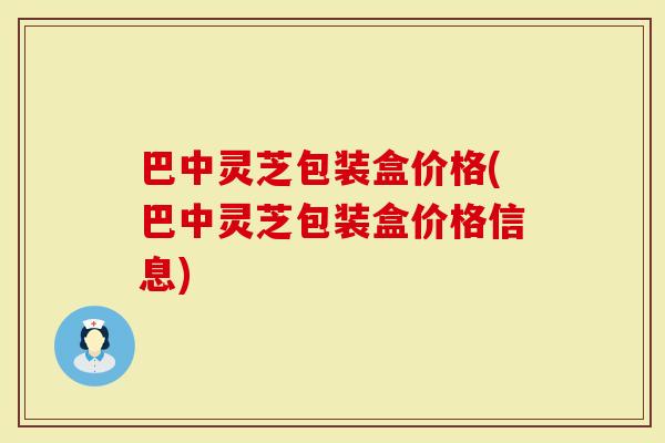 巴中灵芝包装盒价格(巴中灵芝包装盒价格信息)